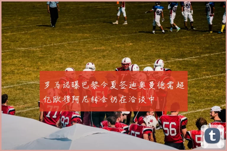 罗马诺曝巴黎今夏签迪奥曼德需超亿欧穆阿尼转会仍在洽谈中