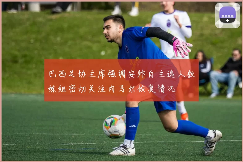巴西足协主席强调安帅自主选人教练组密切关注内马尔恢复情况