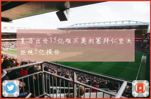 皇马出价15亿难买奥利塞拜仁坚决拒绝5亿报价
