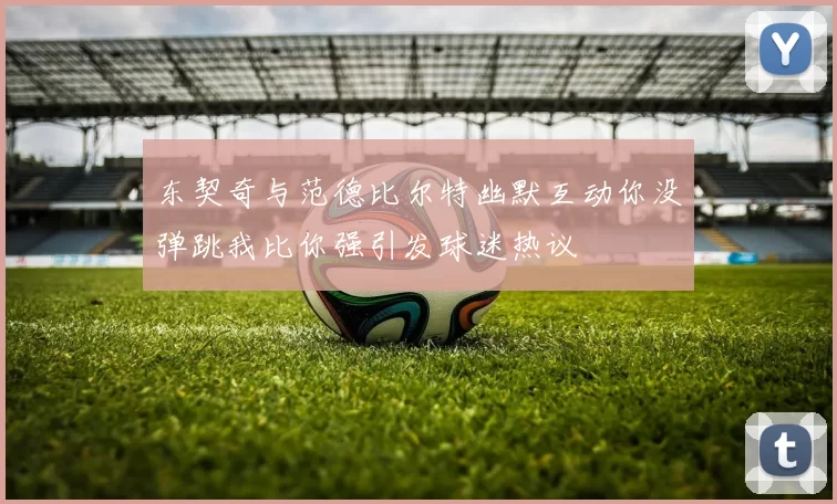东契奇与范德比尔特幽默互动你没弹跳我比你强引发球迷热议