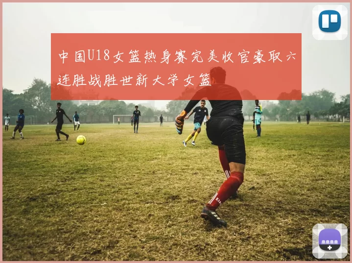 中国U18女篮热身赛完美收官豪取六连胜战胜世新大学女篮