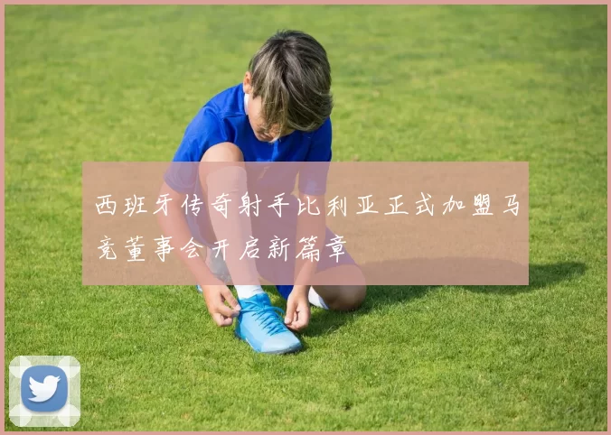 西班牙传奇射手比利亚正式加盟马竞董事会开启新篇章