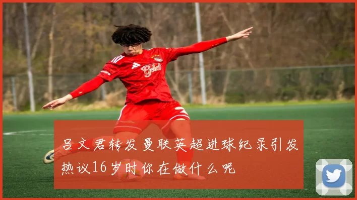 吕文君转发曼联英超进球纪录引发热议16岁时你在做什么呢