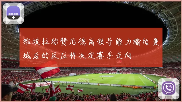 维埃拉称赞厄德高领导能力输给曼城后的反应将决定赛季走向