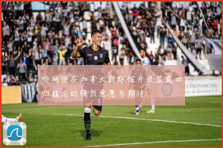 伦纳德在加拿大新球馆开设显露回归猛龙的强烈意愿与期待