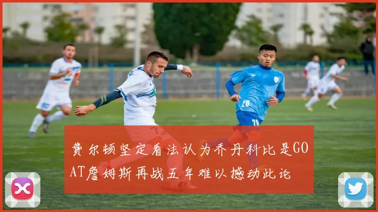 费尔顿坚定看法认为乔丹科比是GOAT詹姆斯再战五年难以撼动此论