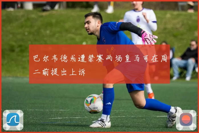 巴尔韦德或遭禁赛两场皇马可在周二前提出上诉