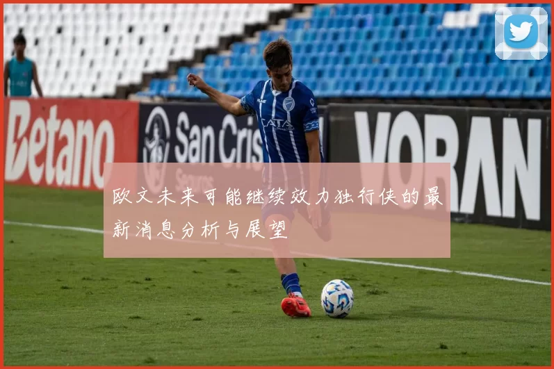 欧文未来可能继续效力独行侠的最新消息分析与展望