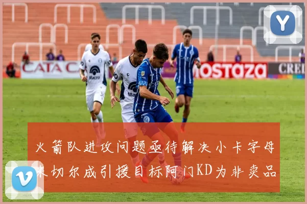 火箭队进攻问题亟待解决小卡字母米切尔成引援目标阿门KD为非卖品