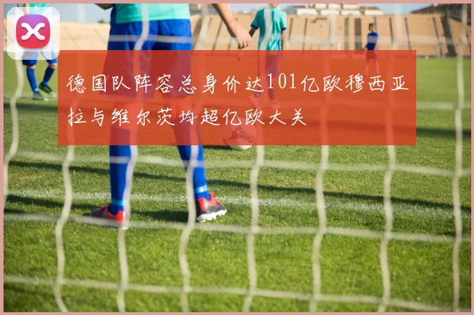 德国队阵容总身价达101亿欧穆西亚拉与维尔茨均超亿欧大关