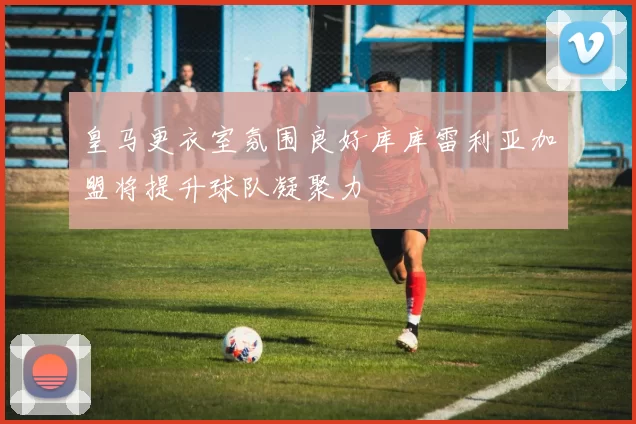 皇马更衣室氛围良好库库雷利亚加盟将提升球队凝聚力