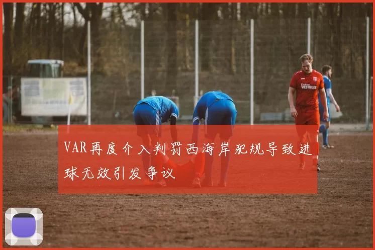 VAR再度介入判罚西海岸犯规导致进球无效引发争议