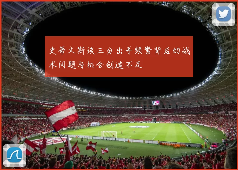 史蒂文斯谈三分出手频繁背后的战术问题与机会创造不足