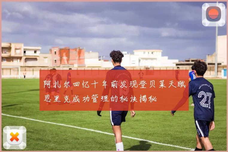 阿扎尔回忆十年前发现登贝莱天赋恩里克成功管理的秘诀揭秘