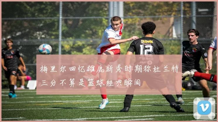 梅里尔回忆雄鹿新秀时期称杜兰特三分不算是篮球经典瞬间
