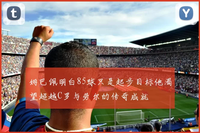 姆巴佩明白85球只是起步目标他渴望超越C罗与劳尔的传奇成就