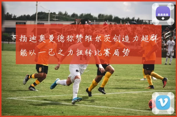扬迪奥曼德称赞维尔茨创造力超群能以一己之力扭转比赛局势