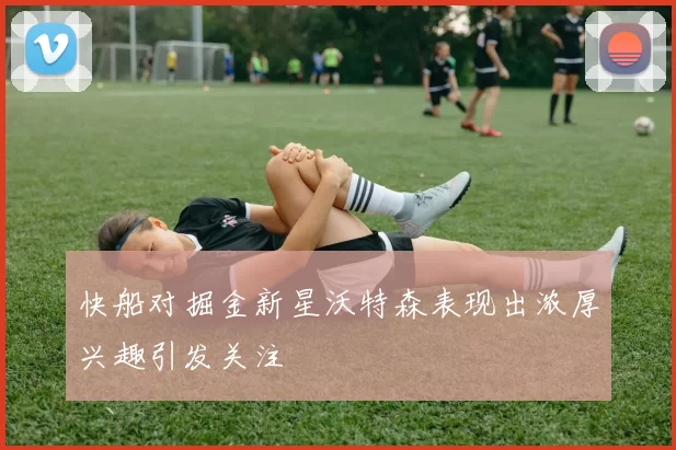 快船对掘金新星沃特森表现出浓厚兴趣引发关注