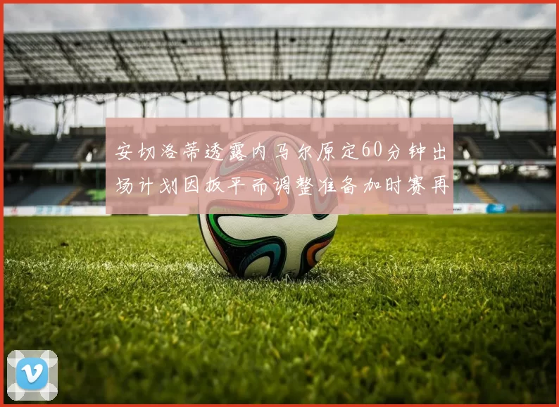 安切洛蒂透露内马尔原定60分钟出场计划因扳平而调整准备加时赛再换上他