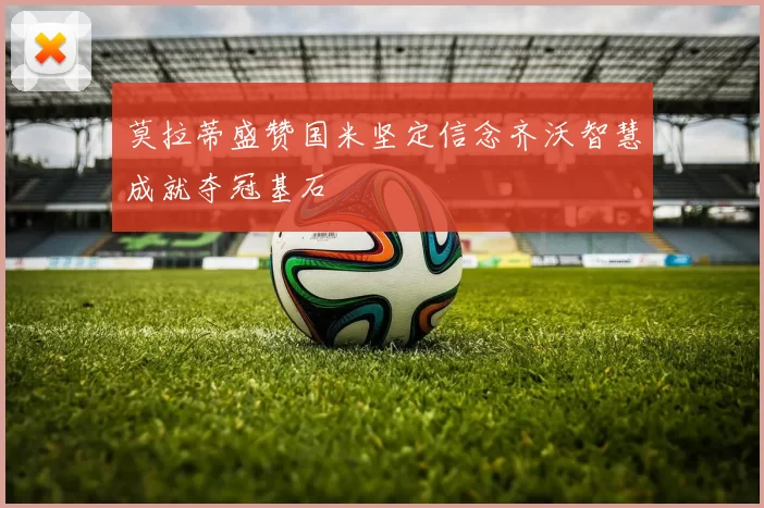 莫拉蒂盛赞国米坚定信念齐沃智慧成就夺冠基石