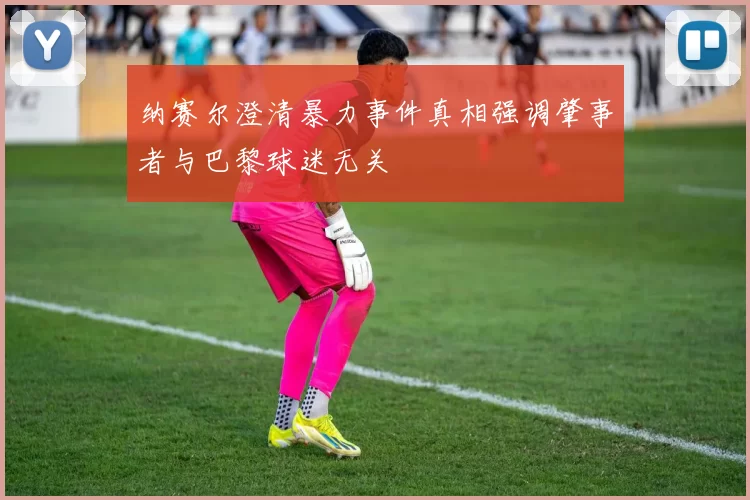纳赛尔澄清暴力事件真相强调肇事者与巴黎球迷无关