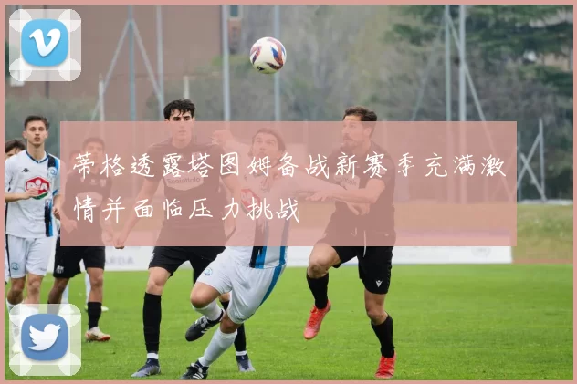 蒂格透露塔图姆备战新赛季充满激情并面临压力挑战