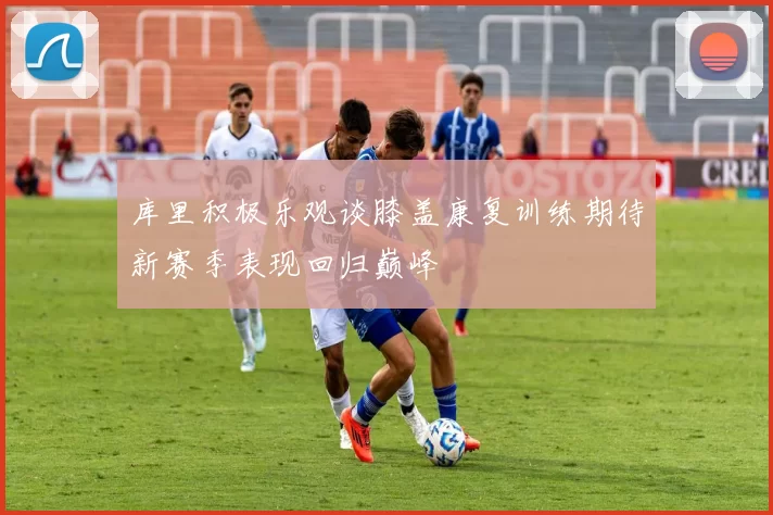 库里积极乐观谈膝盖康复训练期待新赛季表现回归巅峰